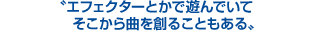 エフェクターとかで遊んでいて、そこから曲を創ることもある