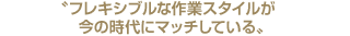 フレキシブルな作業スタイルが今の時代にマッチしている
