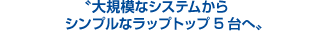 大規模なシステムからシンプルなラップトップ5台へ